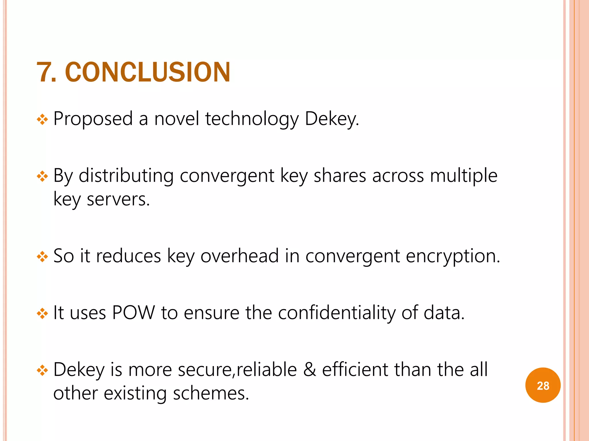 7. CONCLUSION
 Proposed a novel technology Dekey.
 By distributing convergent key shares across multiple
key servers.
 So it reduces key overhead in convergent encryption.
 It uses POW to ensure the confidentiality of data.
 Dekey is more secure,reliable & efficient than the all
other existing schemes. 28
 