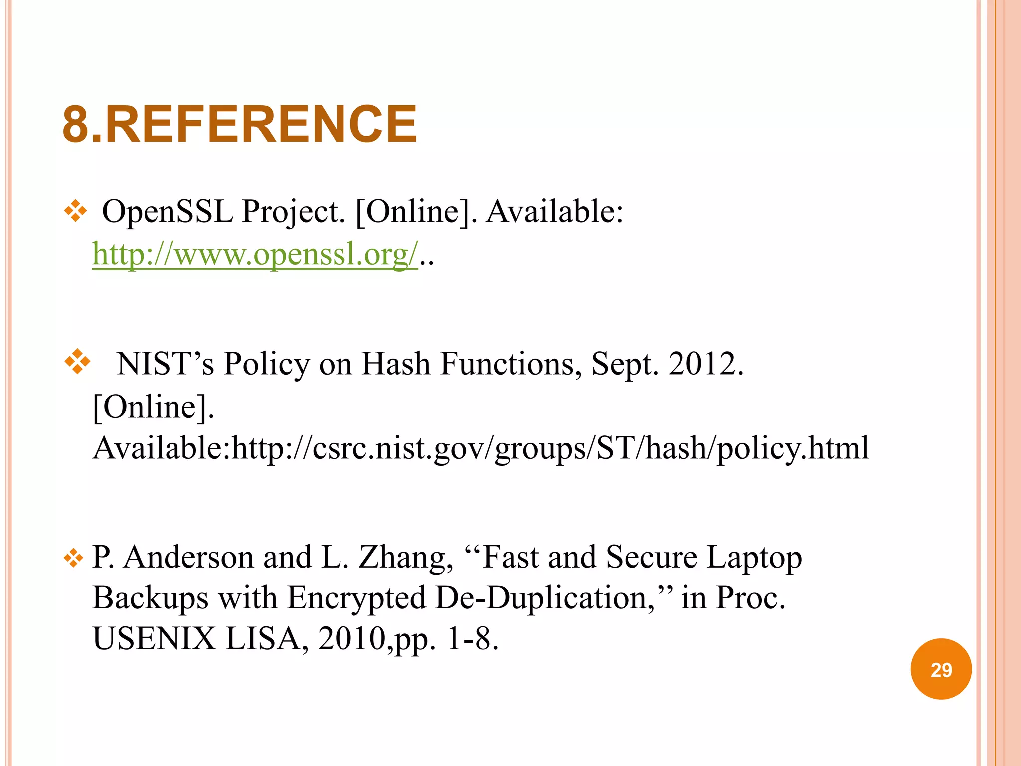 8.REFERENCE
 OpenSSL Project. [Online]. Available:
http://www.openssl.org/..
 NIST’s Policy on Hash Functions, Sept. 2012.
[Online].
Available:http://csrc.nist.gov/groups/ST/hash/policy.html
 P. Anderson and L. Zhang, ‘‘Fast and Secure Laptop
Backups with Encrypted De-Duplication,’’ in Proc.
USENIX LISA, 2010,pp. 1-8.
29
 