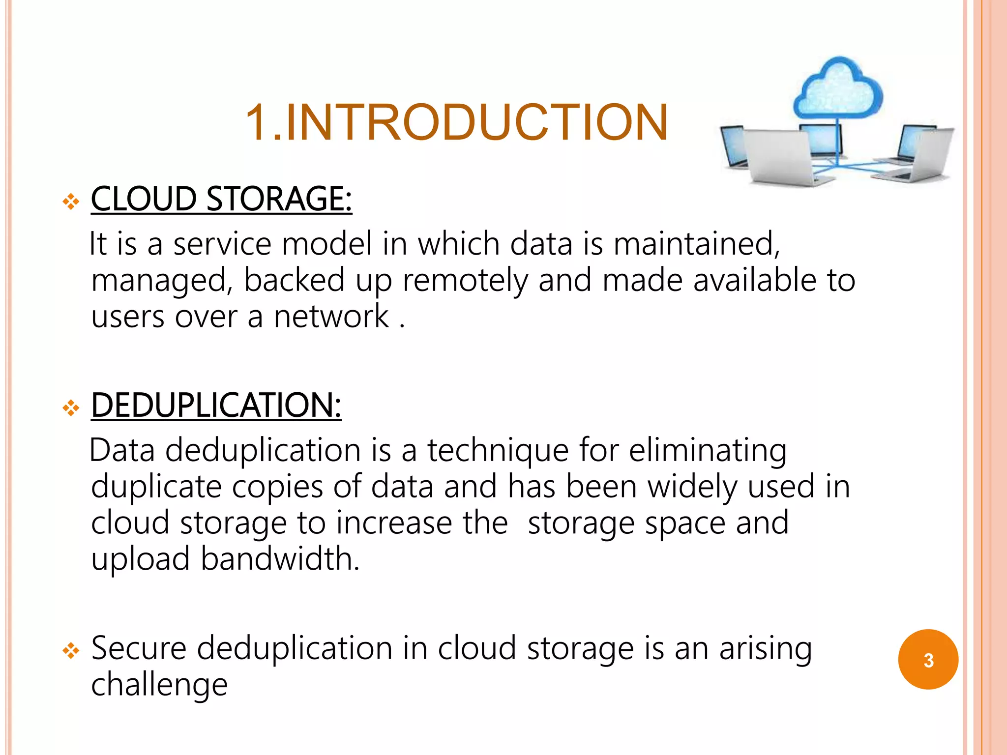 1.INTRODUCTION
 CLOUD STORAGE:
It is a service model in which data is maintained,
managed, backed up remotely and made available to
users over a network .
 DEDUPLICATION:
Data deduplication is a technique for eliminating
duplicate copies of data and has been widely used in
cloud storage to increase the storage space and
upload bandwidth.
 Secure deduplication in cloud storage is an arising
challenge
3
 