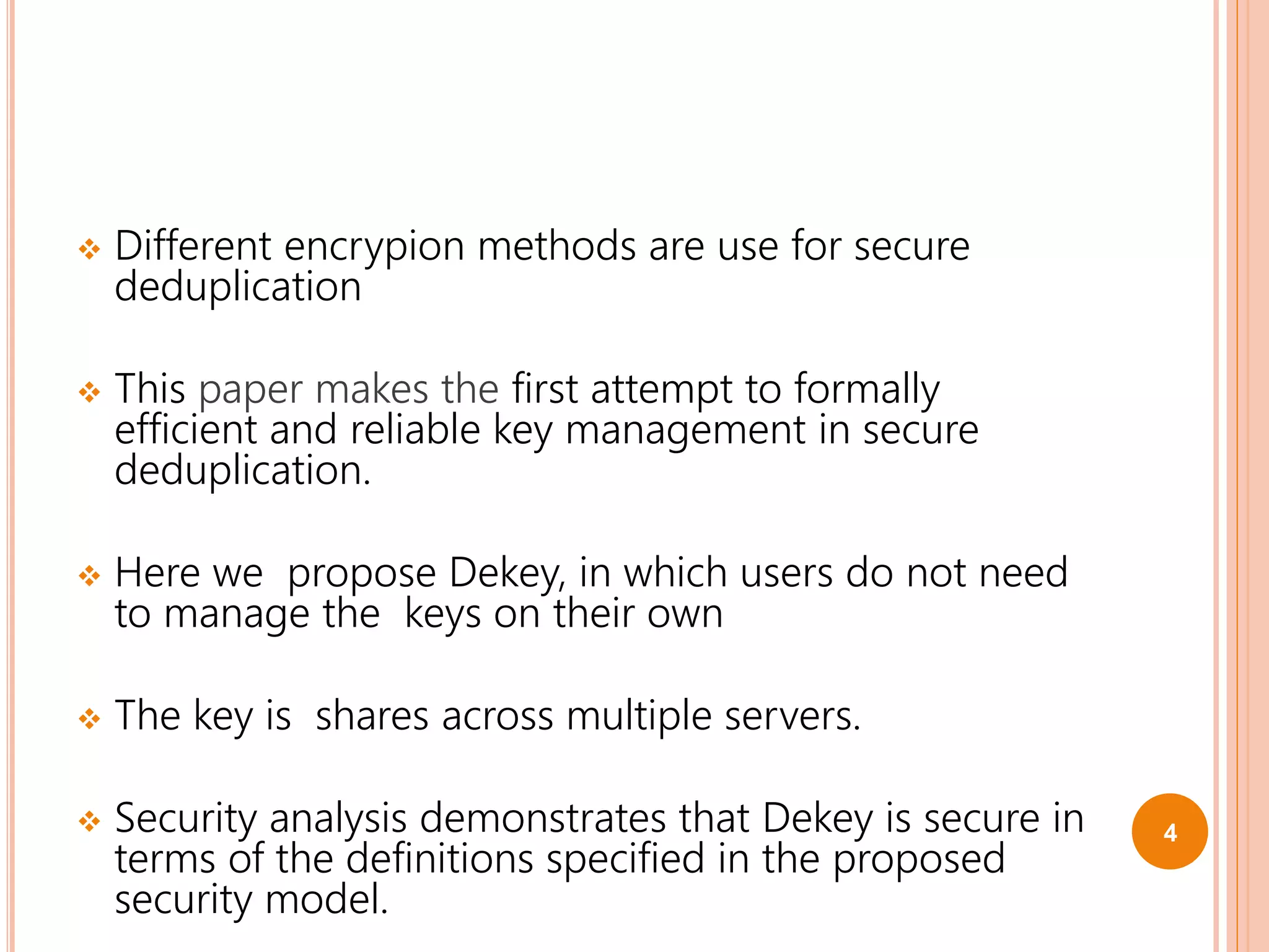  Different encrypion methods are use for secure
deduplication
 This paper makes the first attempt to formally
efficient and reliable key management in secure
deduplication.
 Here we propose Dekey, in which users do not need
to manage the keys on their own
 The key is shares across multiple servers.
 Security analysis demonstrates that Dekey is secure in
terms of the definitions specified in the proposed
security model.
4
 
