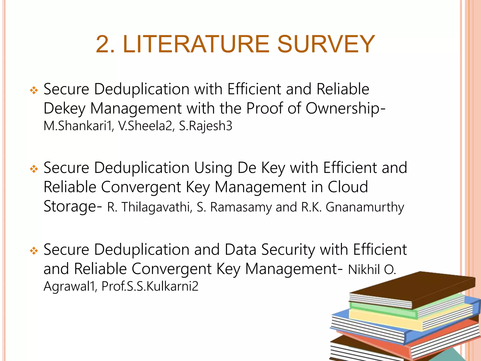  Secure Deduplication with Efficient and Reliable
Dekey Management with the Proof of Ownership-
M.Shankari1, V.Sheela2, S.Rajesh3
 Secure Deduplication Using De Key with Efficient and
Reliable Convergent Key Management in Cloud
Storage- R. Thilagavathi, S. Ramasamy and R.K. Gnanamurthy
 Secure Deduplication and Data Security with Efficient
and Reliable Convergent Key Management- Nikhil O.
Agrawal1, Prof.S.S.Kulkarni2
5
2. LITERATURE SURVEY
 