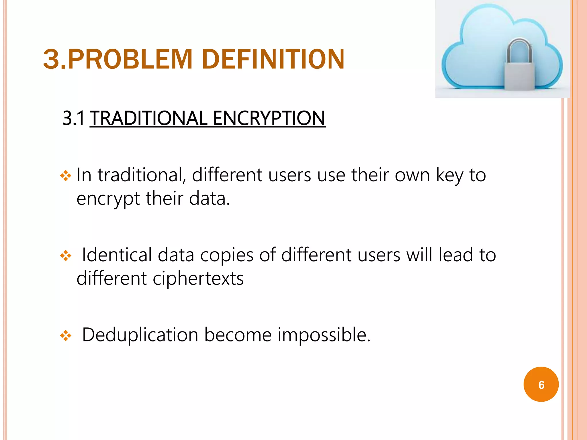 3.PROBLEM DEFINITION
3.1 TRADITIONAL ENCRYPTION
 In traditional, different users use their own key to
encrypt their data.
 Identical data copies of different users will lead to
different ciphertexts
 Deduplication become impossible.
6
 