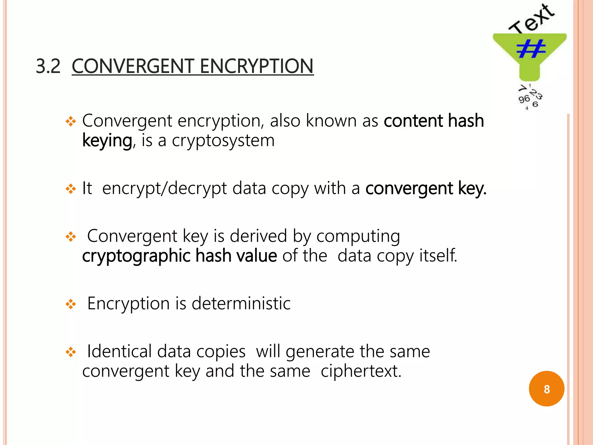 3.2 CONVERGENT ENCRYPTION
 Convergent encryption, also known as content hash
keying, is a cryptosystem
 It encrypt/decrypt data copy with a convergent key.
 Convergent key is derived by computing
cryptographic hash value of the data copy itself.
 Encryption is deterministic
 Identical data copies will generate the same
convergent key and the same ciphertext.
8
 