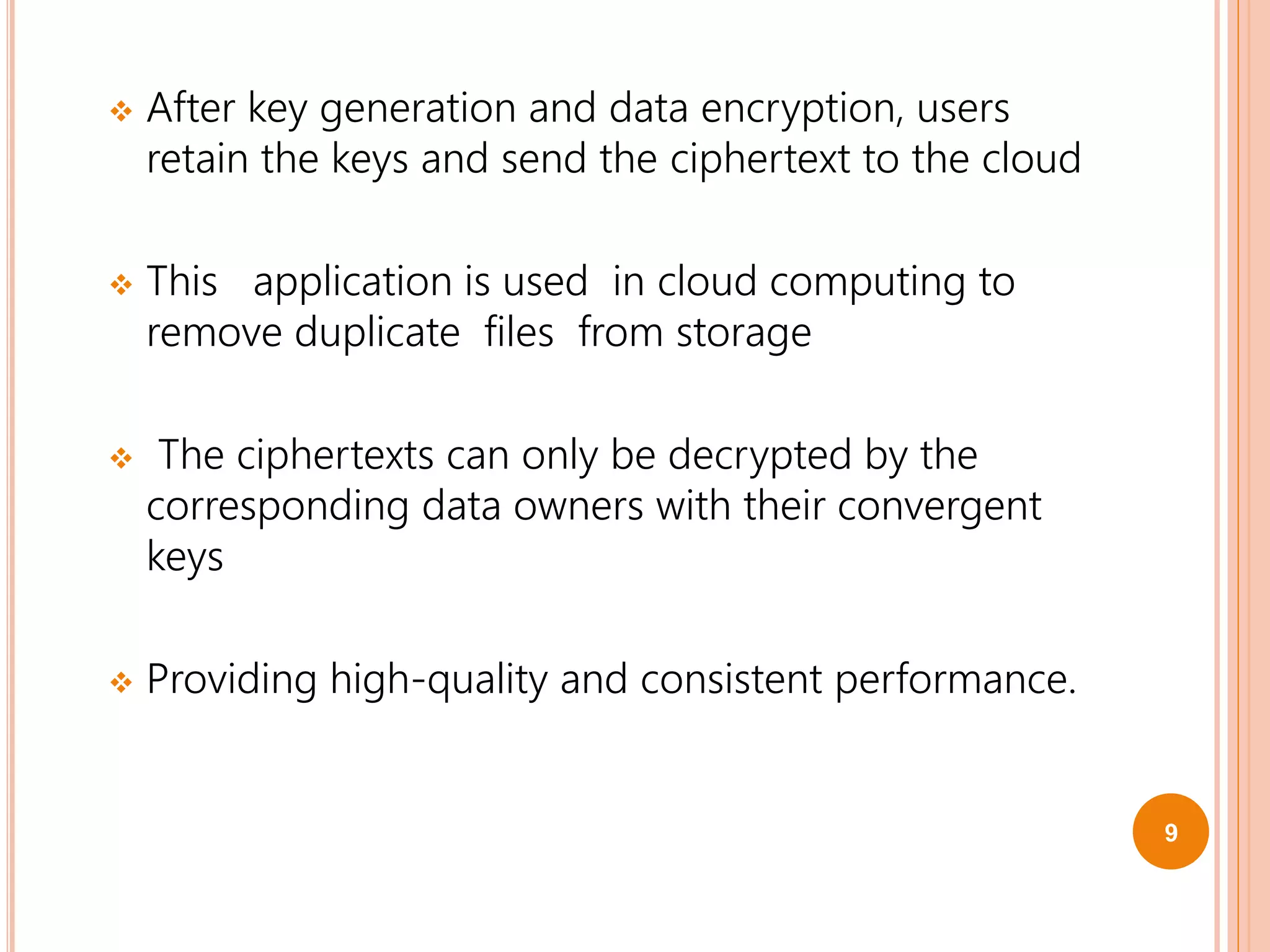  After key generation and data encryption, users
retain the keys and send the ciphertext to the cloud
 This application is used in cloud computing to
remove duplicate files from storage
 The ciphertexts can only be decrypted by the
corresponding data owners with their convergent
keys
 Providing high-quality and consistent performance.
9
 
