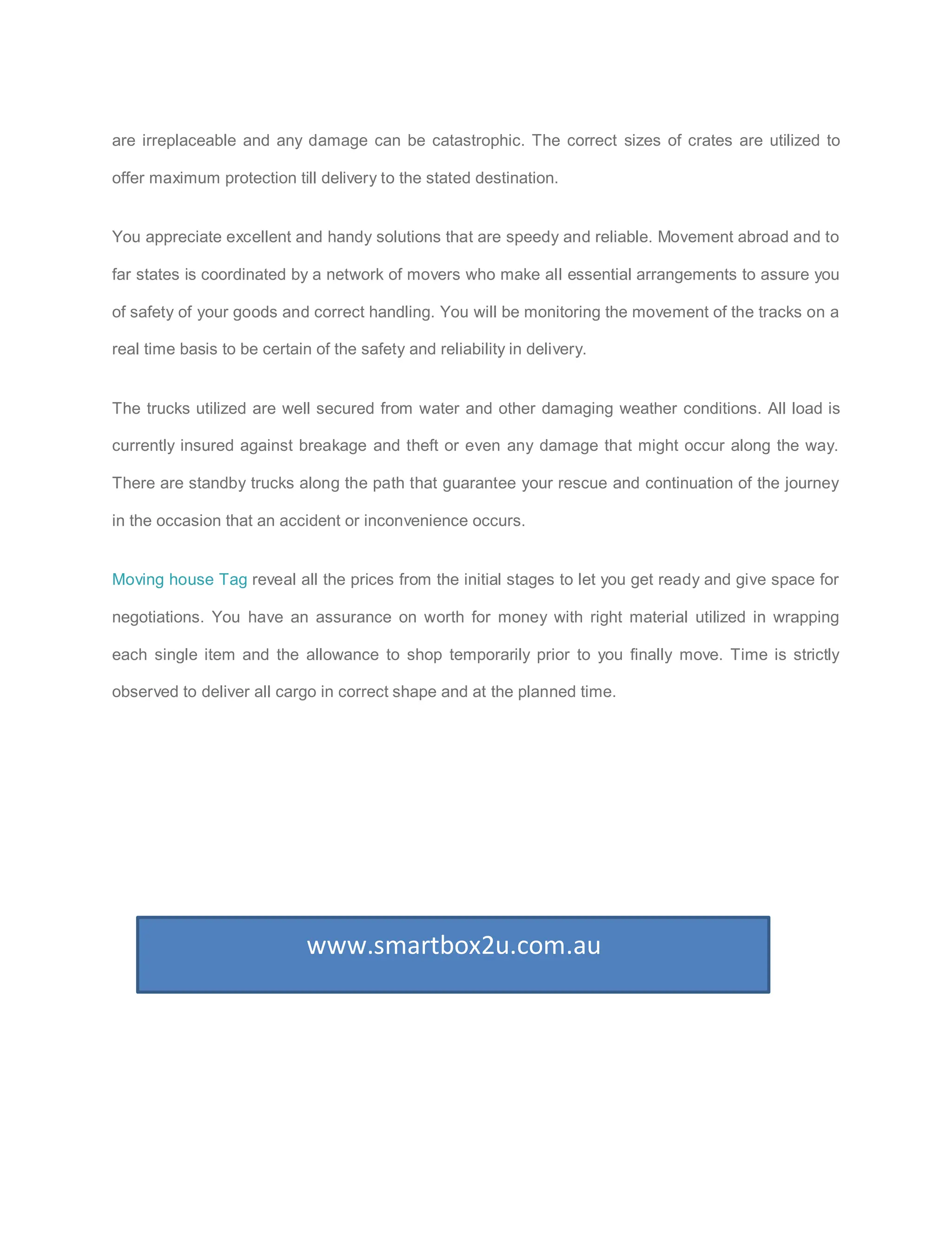 are irreplaceable and any damage can be catastrophic. The correct sizes of crates are utilized to

offer maximum protection till delivery to the stated destination.


You appreciate excellent and handy solutions that are speedy and reliable. Movement abroad and to

far states is coordinated by a network of movers who make all essential arrangements to assure you

of safety of your goods and correct handling. You will be monitoring the movement of the tracks on a

real time basis to be certain of the safety and reliability in delivery.


The trucks utilized are well secured from water and other damaging weather conditions. All load is

currently insured against breakage and theft or even any damage that might occur along the way.

There are standby trucks along the path that guarantee your rescue and continuation of the journey

in the occasion that an accident or inconvenience occurs.


Moving house Tag reveal all the prices from the initial stages to let you get ready and give space for

negotiations. You have an assurance on worth for money with right material utilized in wrapping

each single item and the allowance to shop temporarily prior to you finally move. Time is strictly

observed to deliver all cargo in correct shape and at the planned time.




                             www.smartbox2u.com.au
 