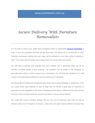 www.smartbox2u.com.au




         Secure Delivery With Furniture
                  Removalists


It is the want to entrust your useful items throughout transit on dependable furniture removalists in

order to have the guarantee that they will get there safe. This allows you to concentrate on other

important businesses knowing that your cargo will be delivered in one piece without breaking or

harm. This comes with encounter and a network that runs via the state and beyond.


You will have a package that perfectly suits your situation and is generated when you fill an

inventory providing details of your products. The quotation can be written in the workplace or

generated from online in order to assure your convenience. You will have the assistance of a staff

member who particularly handles your case and assists you in preparing.


Everything will be handled and transported with utmost care to avoid breakage or weakening. There

are unique shock proof blankets as well as bags that can handle a great deal of resistance to

guarantee security regardless of the terrain. Packaging and handling is different for the hard and soft

furniture in which situation separate measures are taken to ensure secure delivery.


You might also require including antiques that are rare and of extremely high worth as well as

fantastic works of art throughout movement. These items are given special attention because they
 