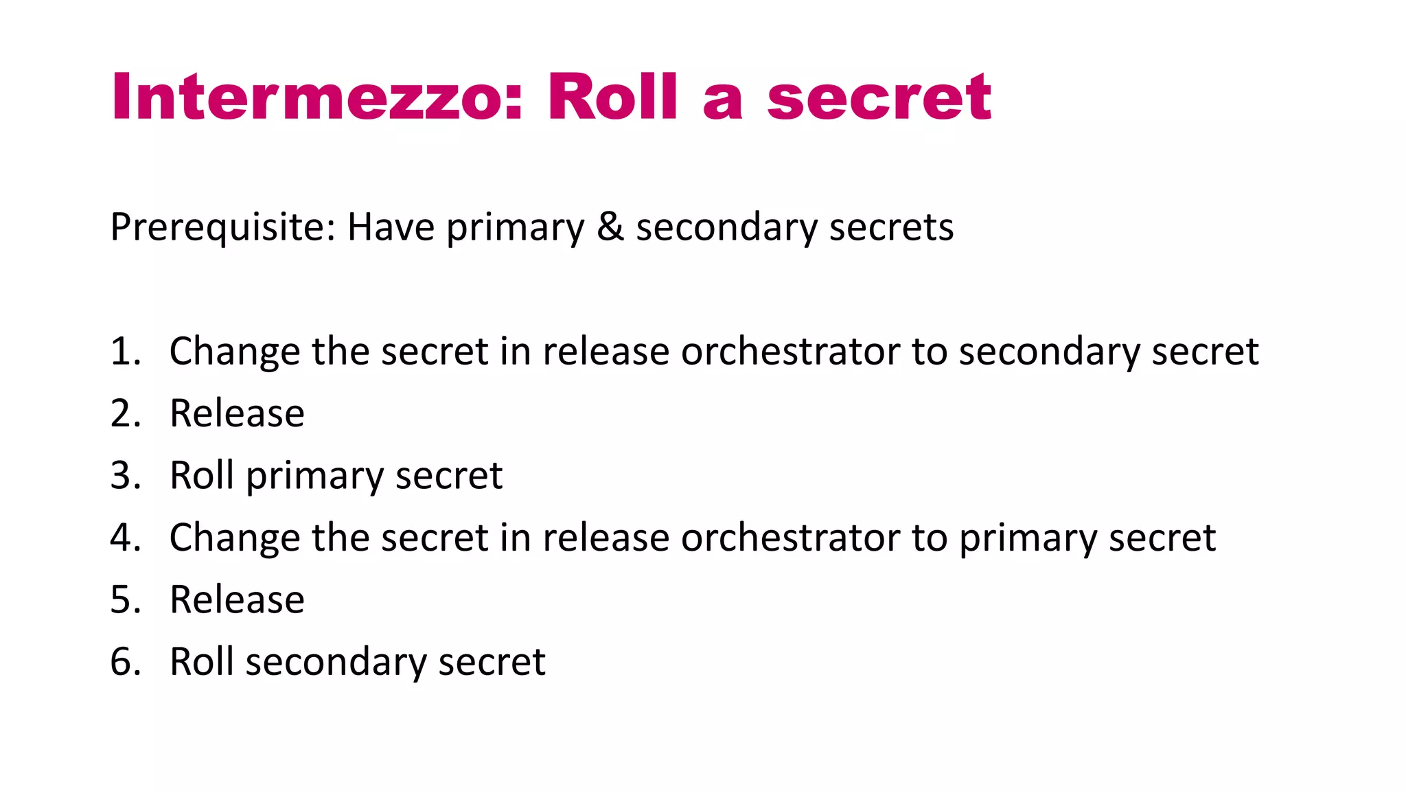 Prerequisite: Have primary & secondary secrets
1. Change the secret in release orchestrator to secondary secret
2. Release
3. Roll primary secret
4. Change the secret in release orchestrator to primary secret
5. Release
6. Roll secondary secret
Intermezzo: Roll a secret
 