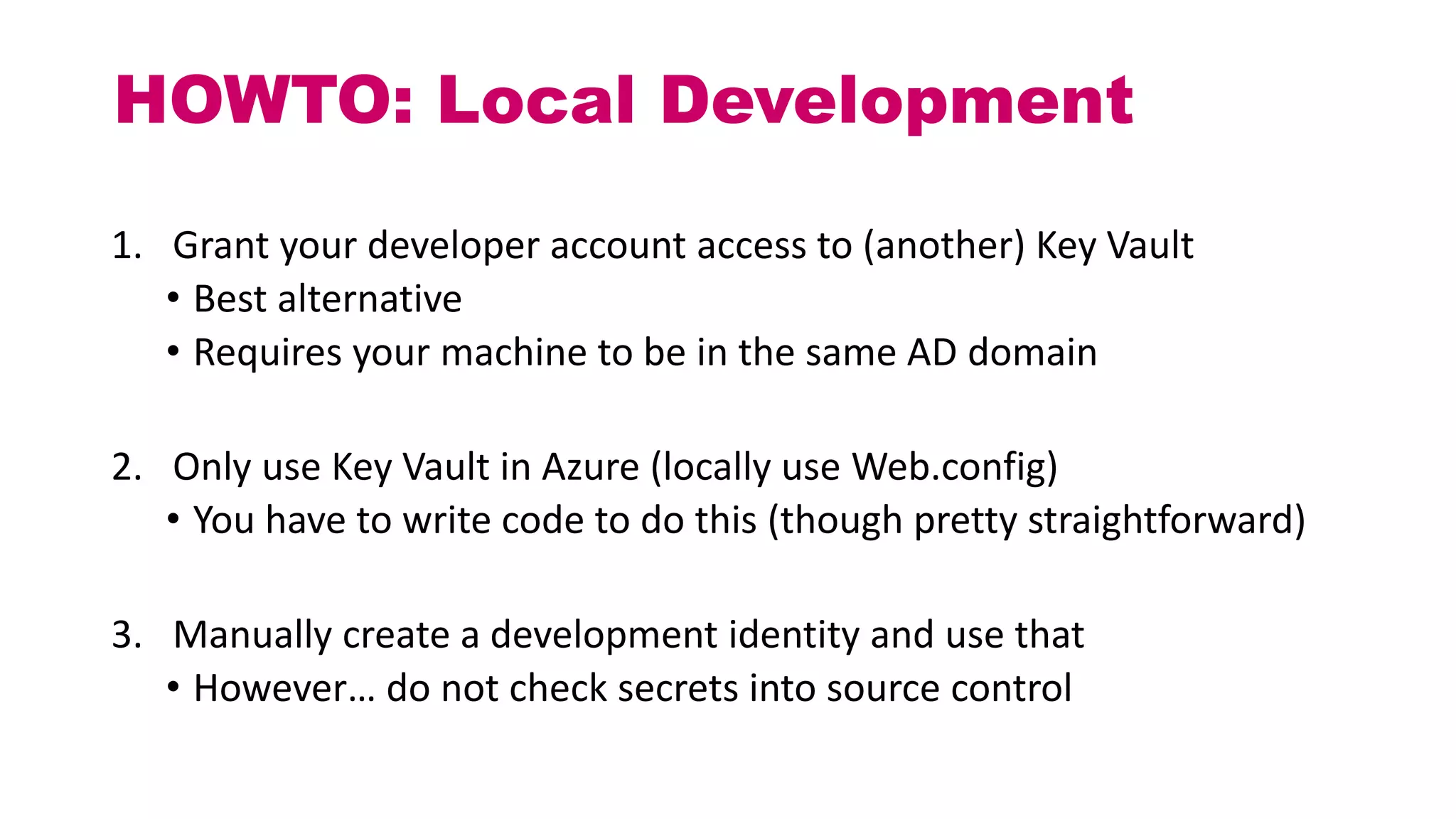 HOWTO: Local Development
1. Grant your developer account access to (another) Key Vault
• Best alternative
• Requires your machine to be in the same AD domain
2. Only use Key Vault in Azure (locally use Web.config)
• You have to write code to do this (though pretty straightforward)
3. Manually create a development identity and use that
• However… do not check secrets into source control
 