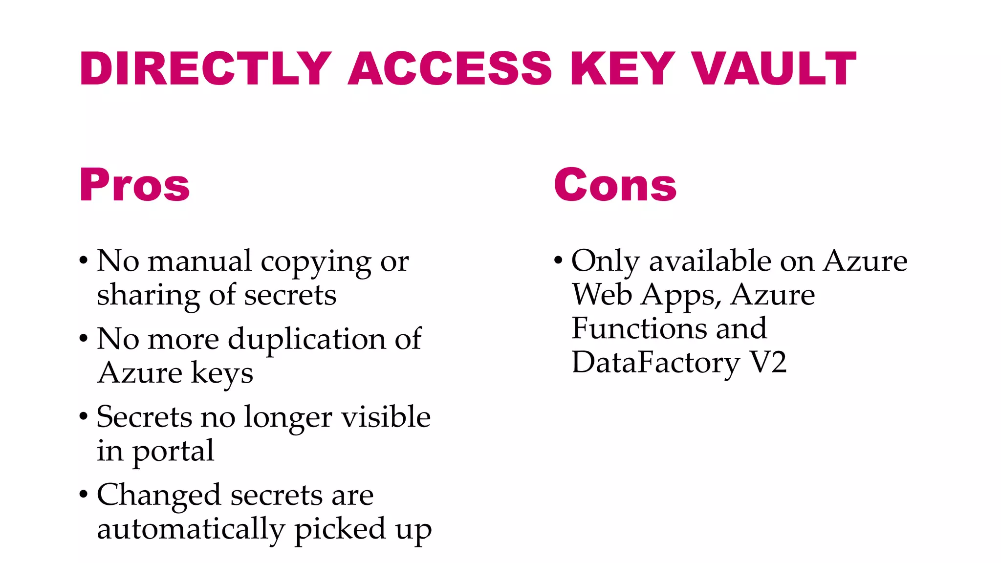 DIRECTLY ACCESS KEY VAULT
• No manual copying or
sharing of secrets
• No more duplication of
Azure keys
• Secrets no longer visible
in portal
• Changed secrets are
automatically picked up
• Only available on Azure
Web Apps, Azure
Functions and
DataFactory V2
Pros Cons
 