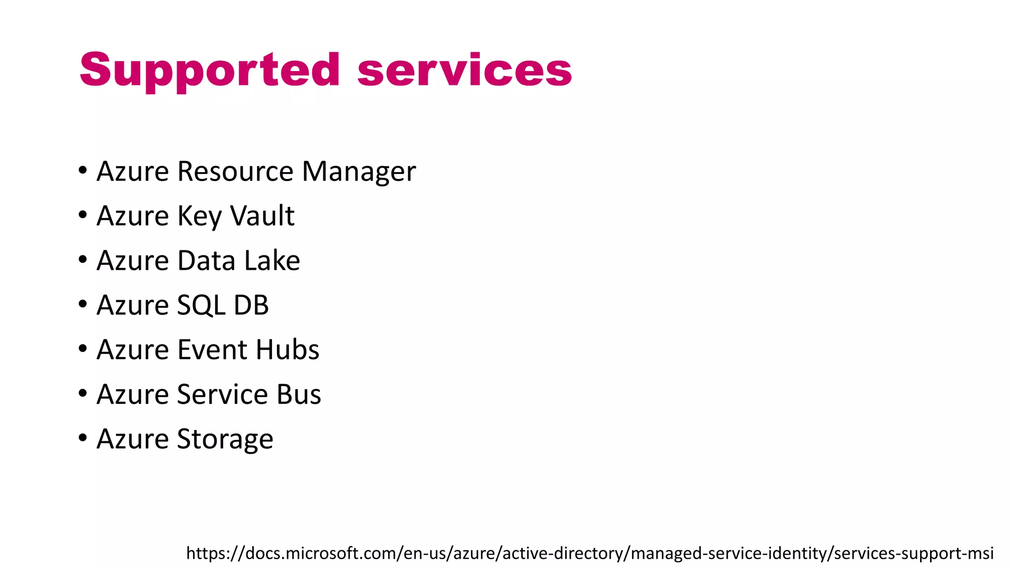 Supported services
• Azure Resource Manager
• Azure Key Vault
• Azure Data Lake
• Azure SQL DB
• Azure Event Hubs
• Azure Service Bus
• Azure Storage
https://docs.microsoft.com/en-us/azure/active-directory/managed-service-identity/services-support-msi
 