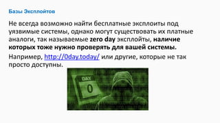 Не всегда возможно найти бесплатные эксплоиты под
уязвимые системы, однако могут существовать их платные
аналоги, так называемые zero day эксплойты, наличие
которых тоже нужно проверять для вашей системы.
Например, http://0day.today/ или другие, которые не так
просто доступны.
Базы Эксплойтов
 