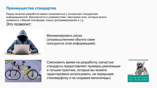 Преимущества стандартов
Перед началом разработки важно ознакомиться с основными стандартами
информационной безопасности и уязвимостями / векторами атак, которые можно
применить к Вашей платформе, языку программирования и т.д.
Это позволит:
Минимизировать риски
(злоумышленники обычно сами
пользуются этой информацией)
Сэкономить время на разработку (зачастую
стандарты предоставляют примеры реализации
и лучшие практики, которые вы можете
гарантировано использовать, не перерывая
стековерфлоу и не создавая велосипеды)
 