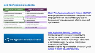 Веб приложения и сервисы
Open Web Application Security Project (OWASP)
международная некоммерческая организация,
сосредоточенная на анализе и улучшении
безопасности программного обеспечения веб
приложений
Web Application Security Consortium
международная некоммерческая группа
экспертов, практиков и представителей
организаций, которые производят открытые
и согласованные с лучшими практиками
стандарты для WWW
Превосходное практическое описание угроз
WASC THREAT CLASSIFICATION
 