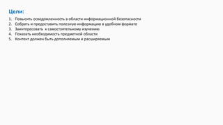 Цели:
1. Повысить осведомленность в области информационной безопасности
2. Собрать и предоставить полезную информацию в удобном формате
3. Заинтересовать к самостоятельному изучению
4. Показать необходимость предметной области
5. Контент должен быть дополняемым и расширяемым
 