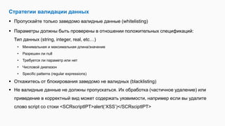 Стратегии валидации данных
 Пропускайте только заведомо валидные данные (whitelisting)
 Параметры должны быть проверены в отношении положительных спецификаций:
 Тип данных (string, integer, real, etc…)
• Минимальная и максимальная длина/значение
• Разрешен ли null
• Требуется ли параметр или нет
• Числовой диапазон
• Specific patterns (regular expressions)
 Откажитесь от блокирования заведомо не валидных (blacklisting)
 Не валидные данные не должны пропускаться. Их обработка (частичное удаление) или
приведение в корректный вид может содержать уязвимости, например если вы удалите
слово script со стоки <SCRscriptIPT>alert(‘XSS’)</SCRsciptIPT>
 