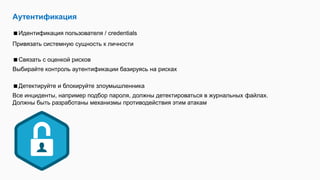 Аутентификация
Идентификация пользователя / credentials
Привязать системную сущность к личности
Связать с оценкой рисков
Выбирайте контроль аутентификации базируясь на рисках
Детектируйте и блокируйте злоумышленника
Все инциденты, например подбор пароля, должны детектироваться в журнальных файлах.
Должны быть разработаны механизмы противодействия этим атакам
 