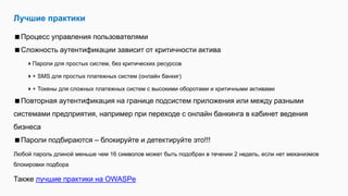 Лучшие практики
Процесс управления пользователями
Сложность аутентификации зависит от критичности актива
Пароли для простых систем, без критических ресурсов
+ SMS для простых платежных систем (онлайн банкиг)
+ Токены для сложных платежных систем с высокими оборотами и критичными активами
Повторная аутентификация на границе подсистем приложения или между разными
системами предприятия, например при переходе с онлайн банкинга в кабинет ведения
бизнеса
Пароли подбираются – блокируйте и детектируйте это!!!
Любой пароль длиной меньше чем 16 символов может быть подобран в течении 2 недель, если нет механизмов
блокировки подбора
Также лучшие практики на OWASPе
 