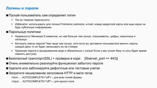 Логины и пароли
Пускай пользователь сам определяет логин
 Так их тяжелее перечислить
 Избегайте использовать для логина Firstname.Lastname, e-mail, номер кредитной карты или еще какую ни
будь публичную информацию
Парольные политики
 Надежность! Минимум 8 символов, но чем больше тем лучше, спецсимволы, цифры, кириллица и
латиница
 Контроль смены пароля! Чем чаще тем лучше, хотя если вы заставите пользователя менять пароль
каждый день то он будет записывать их на стикере
 Хранение пароля в хешированном виде и обязательно с солью! Если у вас угонят базу то хоть будет время
сменить доступа)
Безопасный транспорт(SSL) + проверка в коде: [if(server_port == 443)]
Очень внимательно реализуйте функционал забытого пароля
Удалите или заблокируйте дефолтные или тестовые учетки
Запретите кеширование заголовков HTTP и мета тегов
<form … AUTOCOMPLETE="off"> - для всех полей формы
<input … AUTOCOMPLETE="off"> - для одного поля
 
