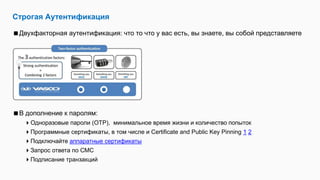 Строгая Аутентификация
Двухфакторная аутентификация: что то что у вас есть, вы знаете, вы собой представляете
В дополнение к паролям:
Одноразовые пароли (OTP), минимальное время жизни и количество попыток
Программные сертификаты, в том числе и Certificate and Public Key Pinning 1 2
Подключайте аппаратные сертификаты
Запрос ответа по СМС
Подписание транзакций
 