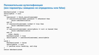 Положительная аутентификация
(все параметры заведомо не определены или false)
bAuthenticated := false
securityRole := null
try {
userrecord := fetch_record(username)
if userrecord[username].password != sPassword then
throw noAuthentication
end if
if userrecord[username].locked == true then
throw noAuthentication
end if
if userrecord[username].securityRole == null or banned then
throw noAuthentication
end if
… other checks …
bAuthenticated := true
securityRole := userrecord[username].securityRole
}
catch {
bAuthenticated := false
securityRole := null
// perform error handling, and stop
}
return bAuthenticated
 