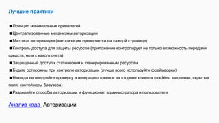 Лучшие практики
Принцип минимальных привилегий
Централизованные механизмы авторизации
Матрица авторизации (авторизация проверяется на каждой странице)
Контроль доступа для защиты ресурсов (приложение контролирует не только возможность передачи
средств, но и с какого счета)
Защищенный доступ к статическим и сгенерированным ресурсам
Будьте осторожны при контроле авторизации (лучше всего используйте фреймворки)
Никогда не внедряйте проверку и генерацию токенов на стороне клиента (cookies, заголовки, скрытые
поля, контейнеры браузера)
Разделяйте способы авторизации и функционал администратора и пользователя
Анализ кода Авторизации
 