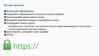 Лучшие практики
Используйте фреймворки
Сохраняйте информацию в сессии на стороне сервера
Ограничивайте время жизни сессии
Внедряйте функцию выхода и завершения сессии
Генерируйте новые токены
Во время log-on / log-off (без этого возможна атака на подбор фиксированного токена сессии )
После определенного количества времени
Детектируйте, логируйте атаки подбора
HTTPS!
 