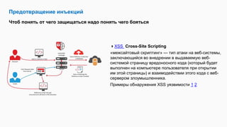Предотвращение инъекций
Чтоб понять от чего защищаться надо понять чего бояться
XSS Cross-Site Scripting
«межсайтовый скриптинг» — тип атаки на веб-системы,
заключающийся во внедрении в выдаваемую веб-
системой страницу вредоносного кода (который будет
выполнен на компьютере пользователя при открытии
им этой страницы) и взаимодействии этого кода с веб-
сервером злоумышленника.
Примеры обнаружения XSS уязвимости 1 2
 