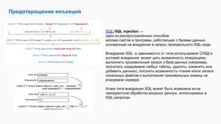 Предотвращение инъекций
SQLi SQL injection —
один из распространённых способов
взлома сайтов и программ, работающих с базами данных,
основанный на внедрении в запрос произвольного SQL-кода.
Внедрение SQL, в зависимости от типа используемой СУБД и
условий внедрения, может дать возможность атакующему
выполнить произвольный запрос к базе данных (например,
прочитать содержимое любых таблиц, удалить, изменить или
добавить данные), получить возможность чтения и/или записи
локальных файлов и выполнения произвольных команд на
атакуемом сервере.
Атака типа внедрения SQL может быть возможна из-за
некорректной обработки входных данных, используемых в
SQL-запросах.
 