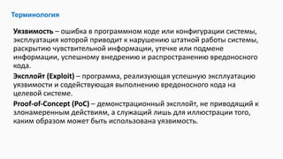 Уязвимость – ошибка в программном коде или конфигурации системы,
эксплуатация которой приводит к нарушению штатной работы системы,
раскрытию чувствительной информации, утечке или подмене
информации, успешному внедрению и распространению вредоносного
кода.
Эксплойт (Exploit) – программа, реализующая успешную эксплуатацию
уязвимости и содействующая выполнению вредоносного кода на
целевой системе.
Proof-of-Concept (PoC) – демонстрационный эксплойт, не приводящий к
злонамеренным действиям, а служащий лишь для иллюстрации того,
каким образом может быть использована уязвимость.
Терминология
 