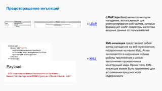 Предотвращение инъекций
LDAPi
(LDAP Injection) является методом
нападения, используемым для
эксплуатирования веб-сайтов, которые
формируют LDAP операторы из потока
входных данных от пользователей
XML-инъекция представляет собой
метод нападения на веб-приложения,
построенные на языке XML. Атака
заключается в нарушении логики
работы приложения с целью
выполнения произвольных
конструкций кода. Кроме того, XML-
инъекция может быть применена для
встраивания вредоносного
содержимого
XMLi
 