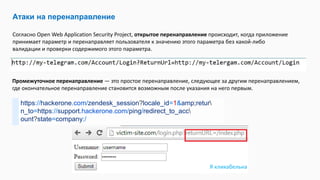 Атаки на перенаправление
Согласно Open Web Application Security Project, открытое перенаправление происходит, когда приложение
принимает параметр и перенаправляет пользователя к значению этого параметра без какой-либо
валидации и проверки содержимого этого параметра.
Промежуточное перенаправление — это простое перенаправление, следующее за другим перенаправлением,
где окончательное перенаправление становится возможным после указания на него первым.
https://hackerone.com/zendesk_session?locale_id=1&amp;retur
n_to=https://support.hackerone.com/ping/redirect_to_acc
ount?state=company:/
Я кликабельна
 