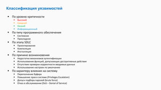  По уровню критичности
 Высокий
 Средний
 Низкий
 Информационный
 По типу программного обеспечения
 Системное
 Прикладное
 По этапу SDLC
 Проектирование
 Компиляция
 Инсталляция
 По причине возникновения
 Недостатки механизмов аутентификации
 Использование функций, допускающих деструктивные действия
 Отсутствие проверки корректности вводимых данных
 Использование настроек по умолчанию
 По характеру влияния на систему
 Переполнение буфера
 Повышение прав в системе (Privileges Escalation)
 Допуск подбора паролей (brute force)
 Отказ в обслуживании (DoS – Denial of Service)
Классификация уязвимостей
 
