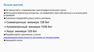 Лучшие практики
Не перепутайте с кодированием, криптография использует ключи!
Используйте безопасные алгоритмы, не изобретайте свои собственные и не используйте
устаревшие
Тщательно определяйте длину ключа и алгоритм
Симметричные: минимум 128 бит
Асимметричный: минимум 1536 бит
Хеши: минимум 128 бит
Разрабатывайте приложение с учетом
рекомендаций длины ключа по состоянию на текущее время
Защищайте ключи
 