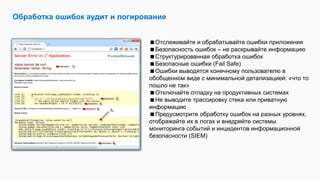 Обработка ошибок аудит и логирование
Отслеживайте и обрабатывайте ошибки приложения
Безопасность ошибок – не раскрывайте информацию
Структурированная обработка ошибок
Безопасные ошибки (Fail Safe)
Ошибки выводятся конечному пользователю в
обобщенном виде с минимальной детализацией: «что то
пошло не так»
Отключайте отладку на продуктивных системах
Не выводите трассировку стека или приватную
информацию
Предусмотрите обработку ошибок на разных уровнях,
отображайте их в логах и внедряйте системы
мониторинга событий и инцидентов информационной
безопасности (SIEM)
Я кликабельная
 