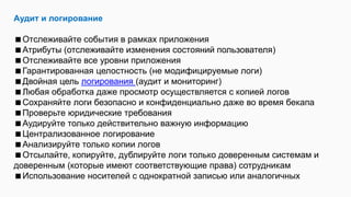 Аудит и логирование
Отслеживайте события в рамках приложения
Атрибуты (отслеживайте изменения состояний пользователя)
Отслеживайте все уровни приложения
Гарантированная целостность (не модифицируемые логи)
Двойная цель логирования (аудит и мониторинг)
Любая обработка даже просмотр осуществляется с копией логов
Сохраняйте логи безопасно и конфиденциально даже во время бекапа
Проверьте юридические требования
Аудируйте только действительно важную информацию
Централизованное логирование
Анализируйте только копии логов
Отсылайте, копируйте, дублируйте логи только доверенным системам и
доверенным (которые имеют соответствующие права) сотрудникам
Использование носителей с однократной записью или аналогичных
 