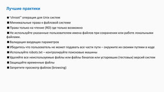 Лучшие практики
“chroot” операция для Unix систем
Минимальные права к файловой системе
Права только на чтение (RO) где только возможно
Не используйте указанные пользователем имена файлов при сохранении или работе локальными
файлами.
Валидация входящих параметров
Убедитесь что пользователь не может подавать все части пути – окружите их своими путями в коде
Используйте robots.txt – контролируйте поисковые машины
Удаляйте все неиспользуемые файлы или файлы бекапов или устаревших (тестовых) версий систем
Защищайте временные файлы
Запретите просмотр файлов (browsing)
 