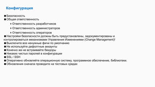 Конфигурация
Безопасность
Общая ответственность
Ответственность разработчиков
Ответственность администраторов
Ответственность операторов
Настройки безопасности должны быть предустановлены, задокументированы и
контролироваться механизмами Управления Изменениями (Change Management)!
Выключите все ненужные фичи по умолчанию
Не используйте дефолтные аккаунты
Конечно же не встраивайте бекдоры
Никаких чистых паролей в конфигурации
SSL / SSH
Оперативно обновляйте операционную систему, программное обеспечение, библиотеки.
Обновления сначала проводите на тестовых средах
 