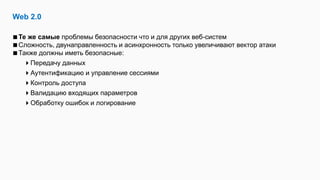Web 2.0
Те же самые проблемы безопасности что и для других веб-систем
Сложность, двунаправленность и асинхронность только увеличивают вектор атаки
Также должны иметь безопасные:
Передачу данных
Аутентификацию и управление сессиями
Контроль доступа
Валидацию входящих параметров
Обработку ошибок и логирование
 