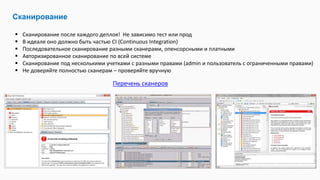 Сканирование
 Сканирование после каждого деплоя! Не зависимо тест или прод
 В идеале оно должно быть частью CI (Continuous Integration)
 Последовательное сканирование разными сканерами, опенсорсными и платными
 Авторизированное сканирование по всей системе
 Сканирование под несколькими учетками с разными правами (admin и пользователь с ограниченными правами)
 Не доверяйте полностью сканерам – проверяйте вручную
Перечень сканеров
 