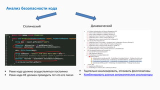 Анализ безопасности кода
Статический Динамический
 Ревю кода должно осуществляться постоянно
 Ревю кода НЕ должен проводить тот кто его писал
 Тщательно анализировать, отсеивать фолспозитивы
 Комбинировать разные автоматические анализаторы
 