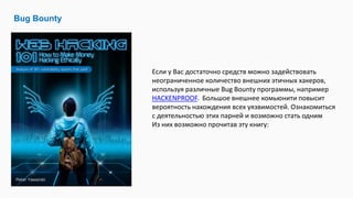 Bug Bounty
Если у Вас достаточно средств можно задействовать
неограниченное количество внешних этичных хакеров,
используя различные Bug Bounty программы, например
HACKENPROOF. Большое внешнее комьюнити повысит
вероятность нахождения всех уязвимостей. Ознакомиться
с деятельностью этих парней и возможно стать одним
Из них возможно прочитав эту книгу:
 