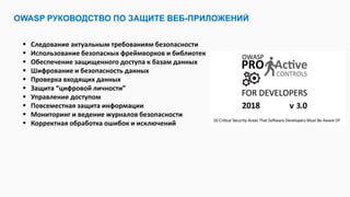 OWASP РУКОВОДСТВО ПО ЗАЩИТЕ ВЕБ-ПРИЛОЖЕНИЙ
 Следование актуальным требованиям безопасности
 Использование безопасных фреймворков и библиотек
 Обеспечение защищенного доступа к базам данных
 Шифрование и безопасность данных
 Проверка входящих данных
 Защита “цифровой личности”
 Управление доступом
 Повсеместная защита информации
 Мониторинг и ведение журналов безопасности
 Корректная обработка ошибок и исключений
 