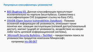  BID (Bugtraq ID). Данная классификация присутствует
исключительно на портале Securityfocus. Совместима с
классификатором CVE (содержит ссылку на базу CVE).
 OSVDB (Open Source Vulnerabilities DataBase) - Помимо
основной информации об уязвимости, описывает такие
понятия как: локация эксплуатации (сетевой доступ/локальный
доступ), импакт (ущерб от уязвимости, воздействие на какую-
либо часть целевой информационной системы).
 Microsoft Security Bulletins – TechNet – предоставлен поиск по
уязвимостям продуктов компании Микрософт,
например ms-08-067
Популярные классификаторы уязвимостей
 