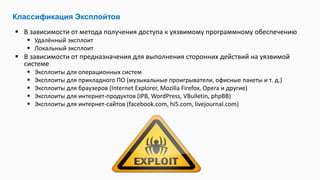  В зависимости от метода получения доступа к уязвимому программному обеспечению
 Удалённый эксплоит
 Локальный эксплоит
 В зависимости от предназначения для выполнения сторонних действий на уязвимой
системе
 Эксплоиты для операционных систем
 Эксплоиты для прикладного ПО (музыкальные проигрыватели, офисные пакеты и т. д.)
 Эксплоиты для браузеров (Internet Explorer, Mozilla Firefox, Opera и другие)
 Эксплоиты для интернет-продуктов (IPB, WordPress, VBulletin, phpBB)
 Эксплоиты для интернет-сайтов (facebook.com, hi5.com, livejournal.com)
Классификация Эксплойтов
 