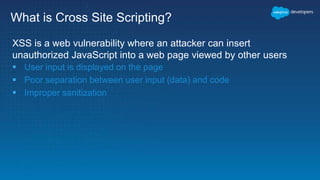What is Cross Site Scripting?
XSS is a web vulnerability where an attacker can insert
unauthorized JavaScript into a web page viewed by other users
 User input is displayed on the page
 Poor separation between user input (data) and code
 Improper sanitization
 