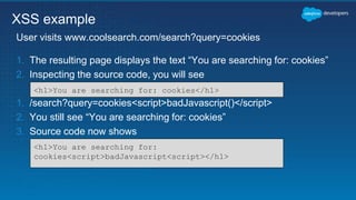 1. The resulting page displays the text “You are searching for: cookies”
2. Inspecting the source code, you will see
1. /search?query=cookies<script>badJavascript()</script>
2. You still see “You are searching for: cookies”
3. Source code now shows
User visits www.coolsearch.com/search?query=cookies
XSS example
<h1>You are searching for: cookies</h1>
<h1>You are searching for:
cookies<script>badJavascript<script></h1>
 