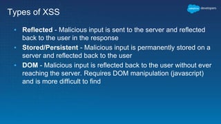 Types of XSS
▪ Reflected - Malicious input is sent to the server and reflected
back to the user in the response
▪ Stored/Persistent - Malicious input is permanently stored on a
server and reflected back to the user
▪ DOM - Malicious input is reflected back to the user without ever
reaching the server. Requires DOM manipulation (javascript)
and is more difficult to find
 