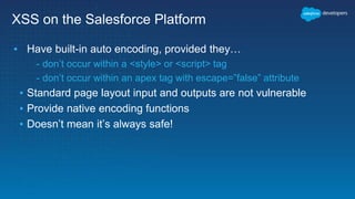 XSS on the Salesforce Platform
▪ Have built-in auto encoding, provided they…
- don’t occur within a <style> or <script> tag
- don’t occur within an apex tag with escape=”false” attribute
▪ Standard page layout input and outputs are not vulnerable
▪ Provide native encoding functions
▪ Doesn’t mean it’s always safe!
 