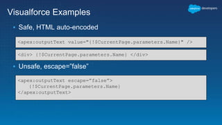 Visualforce Examples
▪ Safe, HTML auto-encoded
▪ Unsafe, escape=”false”
<apex:outputText value="{!$CurrentPage.parameters.Name}" />
<div> {!$CurrentPage.parameters.Name} </div>
<apex:outputText escape=”false”>
{!$CurrentPage.parameters.Name}
</apex:outputText>
 