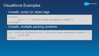 Visualforce Examples
▪ Unsafe, script (or style) tags
▪ Unsafe, multiple parsing contexts
<script>
var x = ‘{!$CurrentPage.parameters.Name}’;
</script>
<div onclick=”doSomething(‘{!$CurrentPage.parameters.Name}’)”>
Click Me!
</div>
 